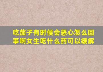 吃茄子有时候会恶心怎么回事啊女生吃什么药可以缓解