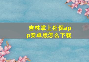 吉林掌上社保app安卓版怎么下载