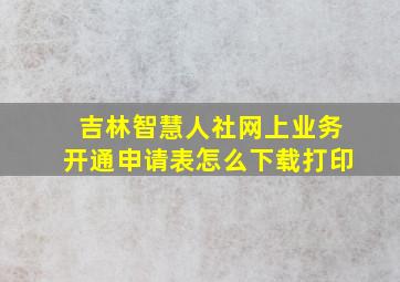 吉林智慧人社网上业务开通申请表怎么下载打印