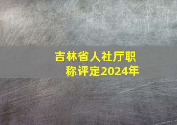 吉林省人社厅职称评定2024年