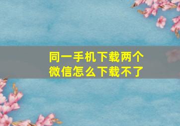 同一手机下载两个微信怎么下载不了