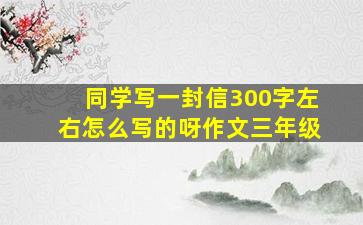 同学写一封信300字左右怎么写的呀作文三年级