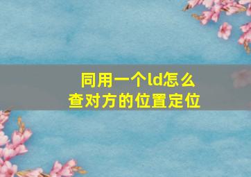 同用一个ld怎么查对方的位置定位