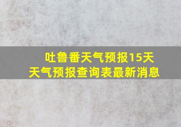 吐鲁番天气预报15天天气预报查询表最新消息