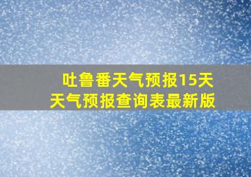 吐鲁番天气预报15天天气预报查询表最新版