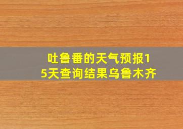 吐鲁番的天气预报15天查询结果乌鲁木齐