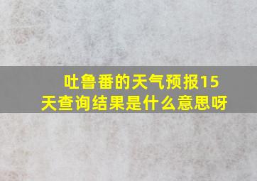 吐鲁番的天气预报15天查询结果是什么意思呀