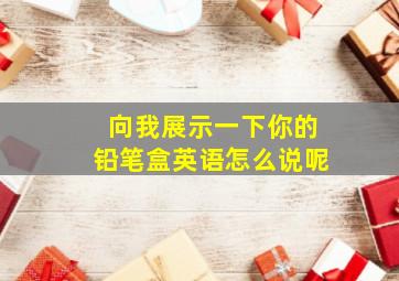 向我展示一下你的铅笔盒英语怎么说呢