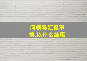 向领导汇报事情,以什么结尾