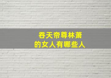 吞天帝尊林萧的女人有哪些人