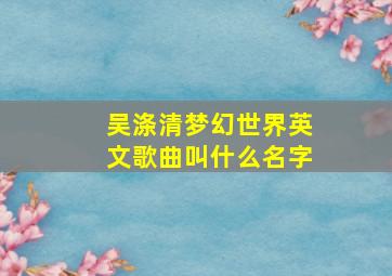 吴涤清梦幻世界英文歌曲叫什么名字