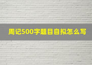 周记500字题目自拟怎么写