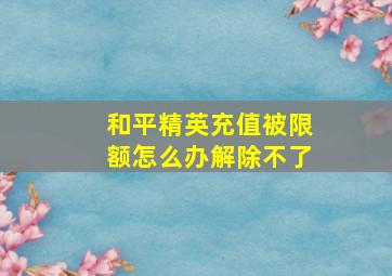 和平精英充值被限额怎么办解除不了