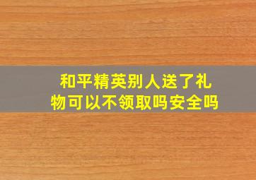 和平精英别人送了礼物可以不领取吗安全吗