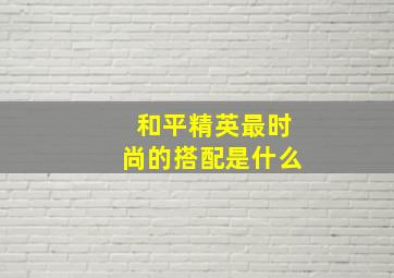 和平精英最时尚的搭配是什么