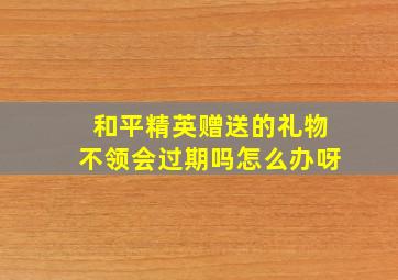 和平精英赠送的礼物不领会过期吗怎么办呀