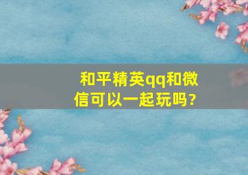 和平精英qq和微信可以一起玩吗?