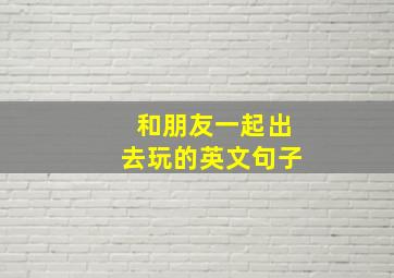 和朋友一起出去玩的英文句子