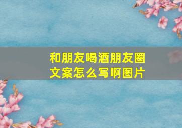 和朋友喝酒朋友圈文案怎么写啊图片