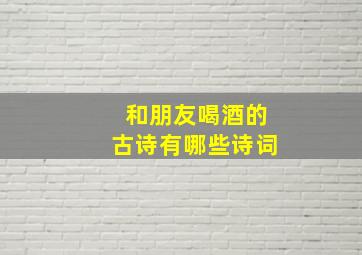 和朋友喝酒的古诗有哪些诗词