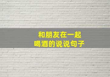 和朋友在一起喝酒的说说句子