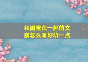 和闺蜜在一起的文案怎么写好听一点