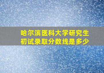 哈尔滨医科大学研究生初试录取分数线是多少