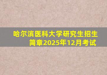 哈尔滨医科大学研究生招生简章2025年12月考试