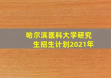 哈尔滨医科大学研究生招生计划2021年