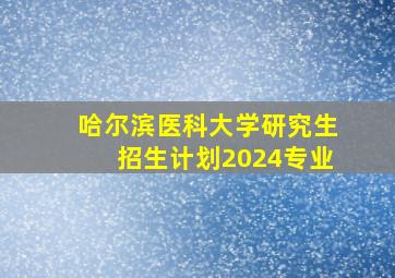 哈尔滨医科大学研究生招生计划2024专业