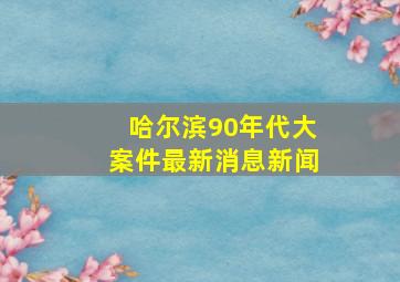 哈尔滨90年代大案件最新消息新闻