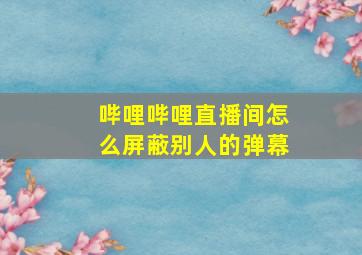 哔哩哔哩直播间怎么屏蔽别人的弹幕