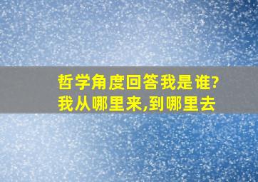 哲学角度回答我是谁?我从哪里来,到哪里去