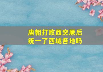 唐朝打败西突厥后统一了西域各地吗