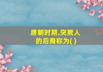 唐朝时期,突厥人的后裔称为( )