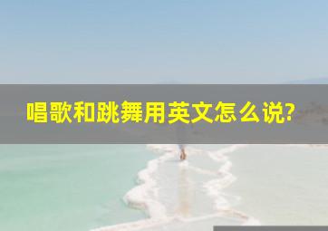 唱歌和跳舞用英文怎么说?