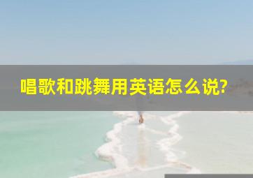 唱歌和跳舞用英语怎么说?