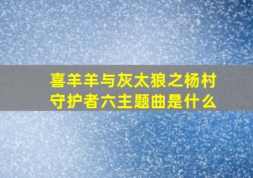 喜羊羊与灰太狼之杨村守护者六主题曲是什么