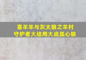 喜羊羊与灰太狼之羊村守护者大结局大战孤心狼