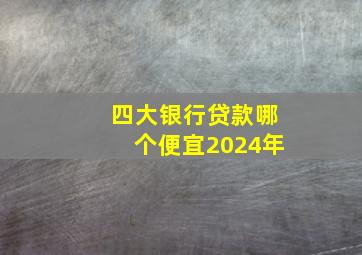 四大银行贷款哪个便宜2024年