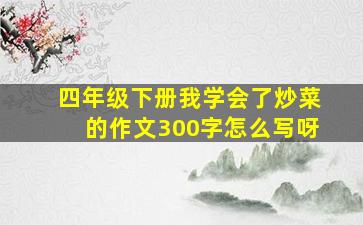 四年级下册我学会了炒菜的作文300字怎么写呀