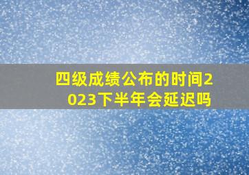 四级成绩公布的时间2023下半年会延迟吗