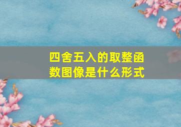 四舍五入的取整函数图像是什么形式