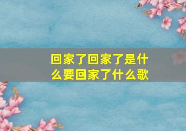 回家了回家了是什么要回家了什么歌