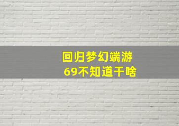 回归梦幻端游69不知道干啥