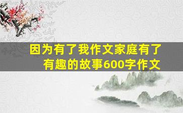 因为有了我作文家庭有了有趣的故事600字作文