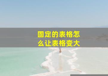 固定的表格怎么让表格变大