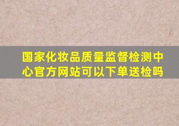 国家化妆品质量监督检测中心官方网站可以下单送检吗