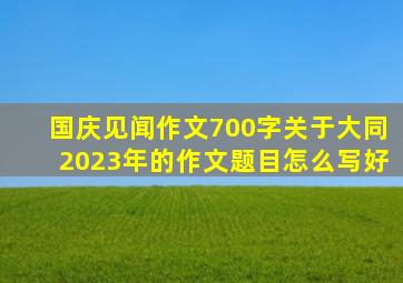 国庆见闻作文700字关于大同2023年的作文题目怎么写好