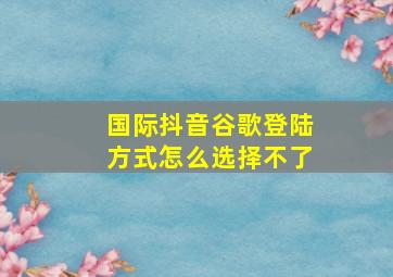 国际抖音谷歌登陆方式怎么选择不了